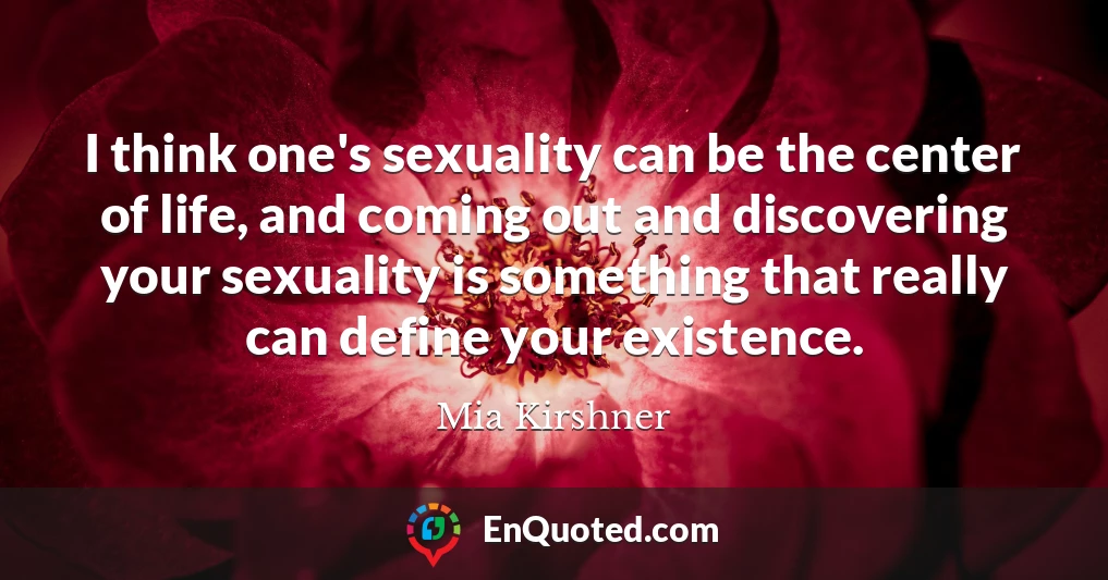 I think one's sexuality can be the center of life, and coming out and discovering your sexuality is something that really can define your existence.