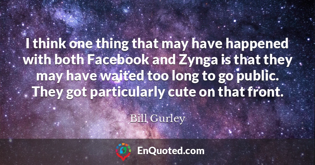 I think one thing that may have happened with both Facebook and Zynga is that they may have waited too long to go public. They got particularly cute on that front.