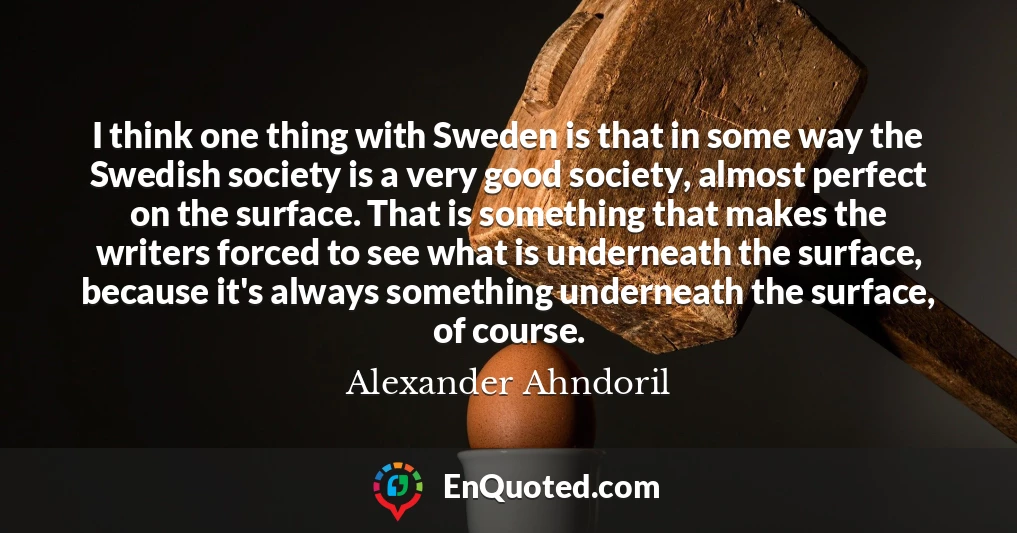 I think one thing with Sweden is that in some way the Swedish society is a very good society, almost perfect on the surface. That is something that makes the writers forced to see what is underneath the surface, because it's always something underneath the surface, of course.