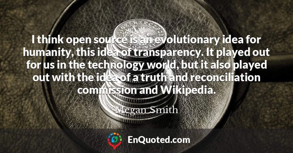 I think open source is an evolutionary idea for humanity, this idea of transparency. It played out for us in the technology world, but it also played out with the idea of a truth and reconciliation commission and Wikipedia.