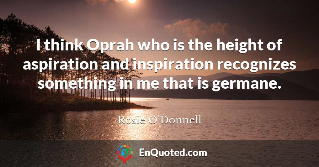 I think Oprah who is the height of aspiration and inspiration recognizes something in me that is germane.