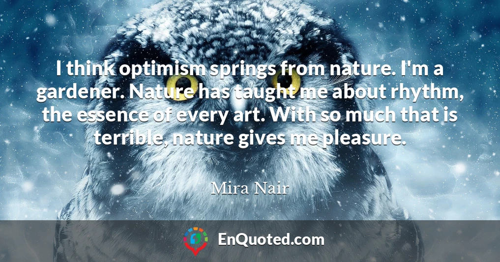 I think optimism springs from nature. I'm a gardener. Nature has taught me about rhythm, the essence of every art. With so much that is terrible, nature gives me pleasure.