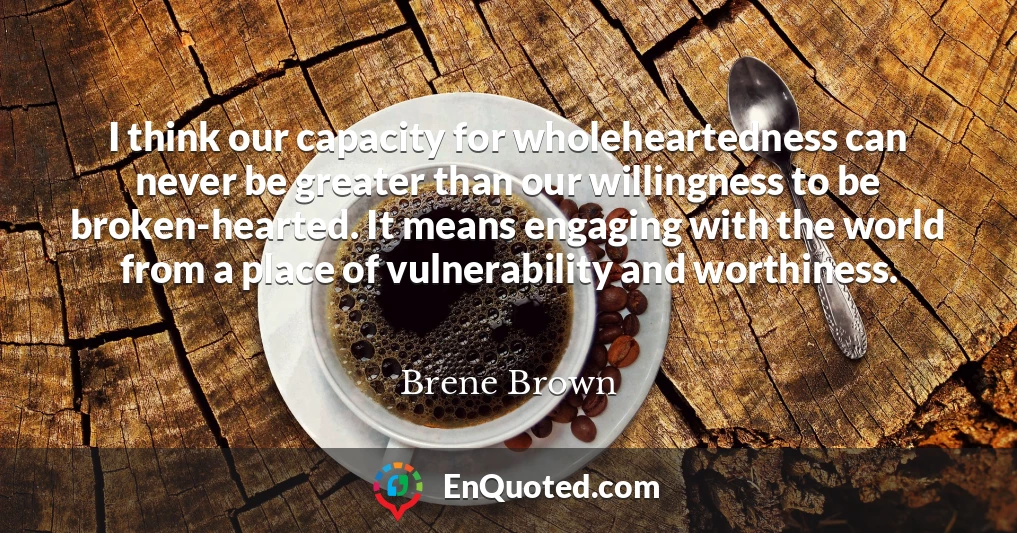 I think our capacity for wholeheartedness can never be greater than our willingness to be broken-hearted. It means engaging with the world from a place of vulnerability and worthiness.