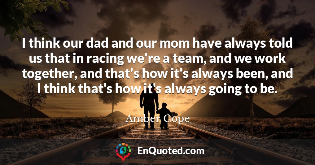 I think our dad and our mom have always told us that in racing we're a team, and we work together, and that's how it's always been, and I think that's how it's always going to be.