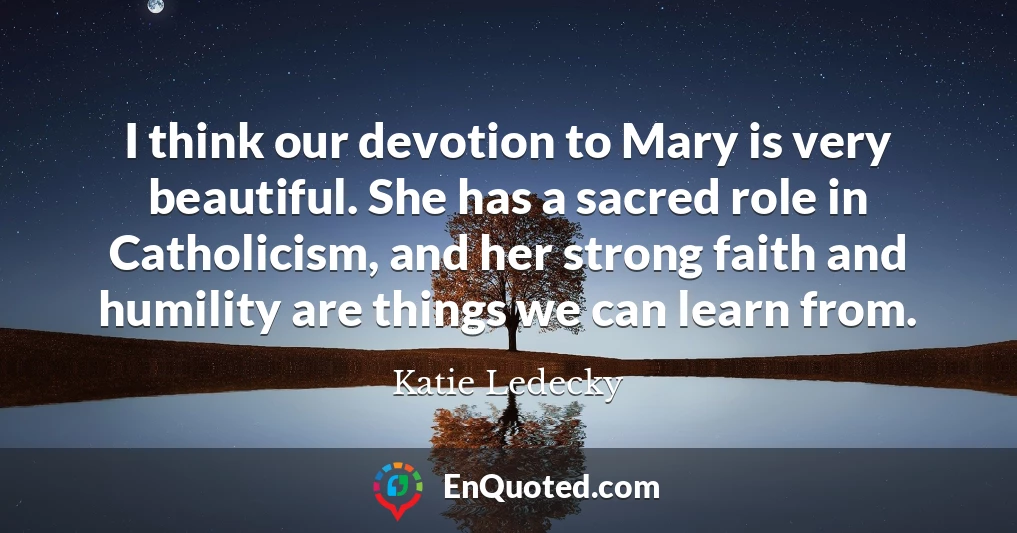 I think our devotion to Mary is very beautiful. She has a sacred role in Catholicism, and her strong faith and humility are things we can learn from.