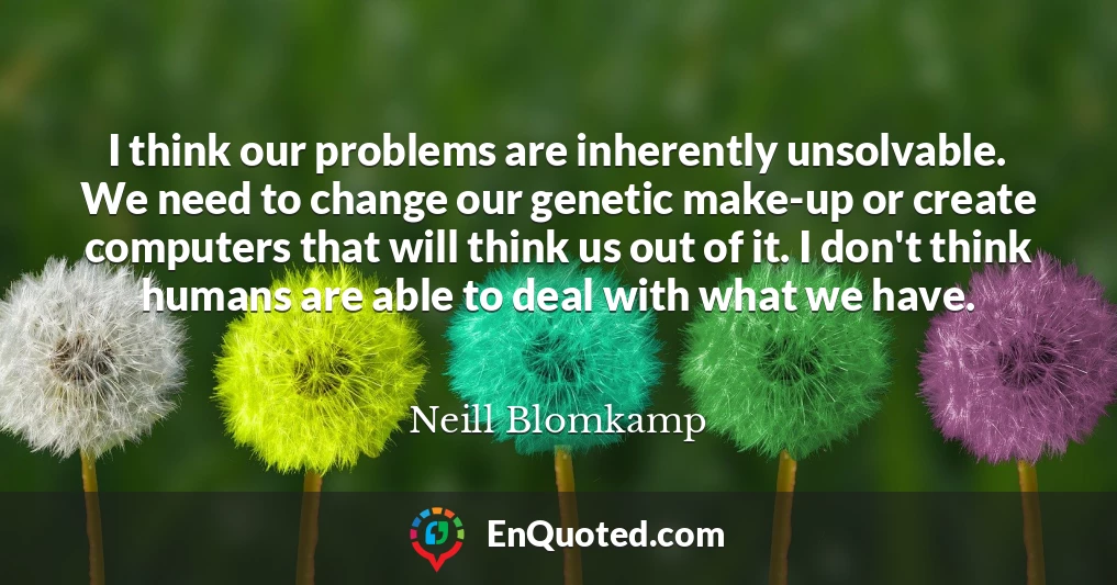 I think our problems are inherently unsolvable. We need to change our genetic make-up or create computers that will think us out of it. I don't think humans are able to deal with what we have.