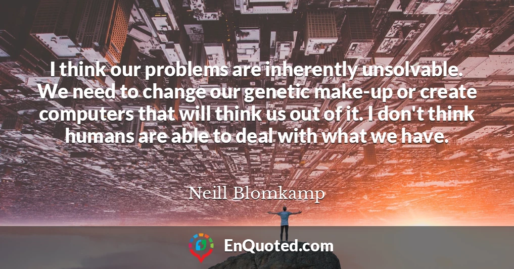 I think our problems are inherently unsolvable. We need to change our genetic make-up or create computers that will think us out of it. I don't think humans are able to deal with what we have.