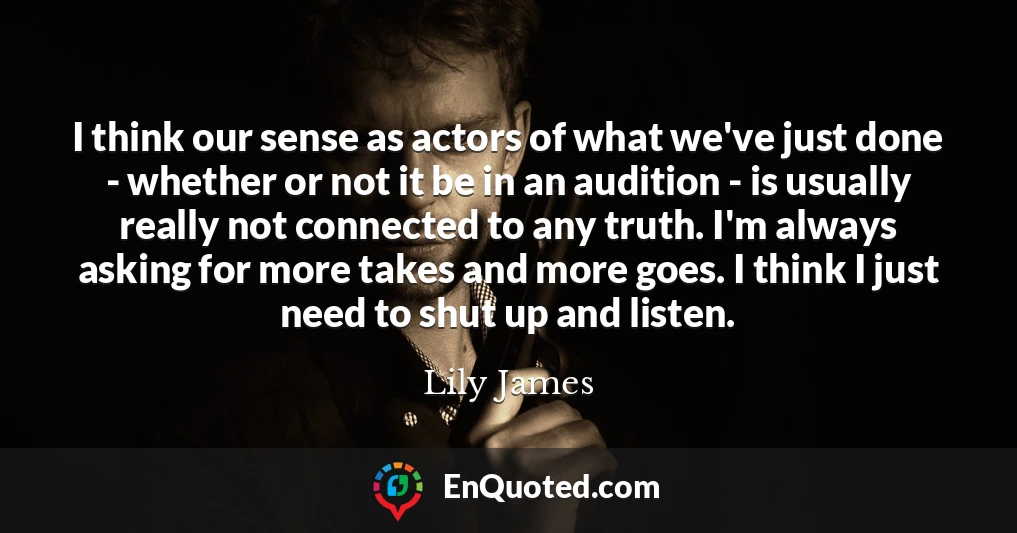 I think our sense as actors of what we've just done - whether or not it be in an audition - is usually really not connected to any truth. I'm always asking for more takes and more goes. I think I just need to shut up and listen.
