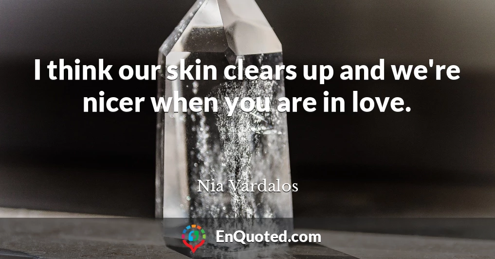 I think our skin clears up and we're nicer when you are in love.