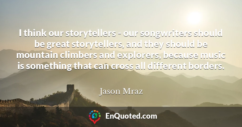 I think our storytellers - our songwriters should be great storytellers, and they should be mountain climbers and explorers, because music is something that can cross all different borders.