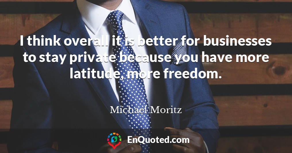 I think overall it is better for businesses to stay private because you have more latitude, more freedom.