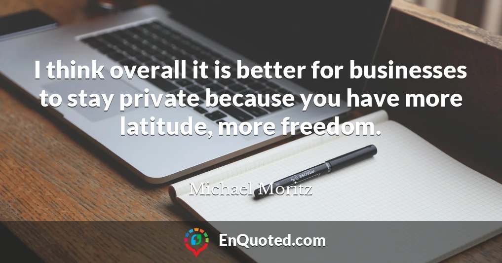 I think overall it is better for businesses to stay private because you have more latitude, more freedom.