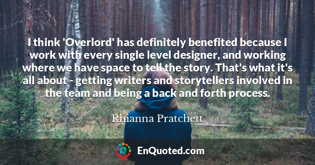 I think 'Overlord' has definitely benefited because I work with every single level designer, and working where we have space to tell the story. That's what it's all about - getting writers and storytellers involved in the team and being a back and forth process.