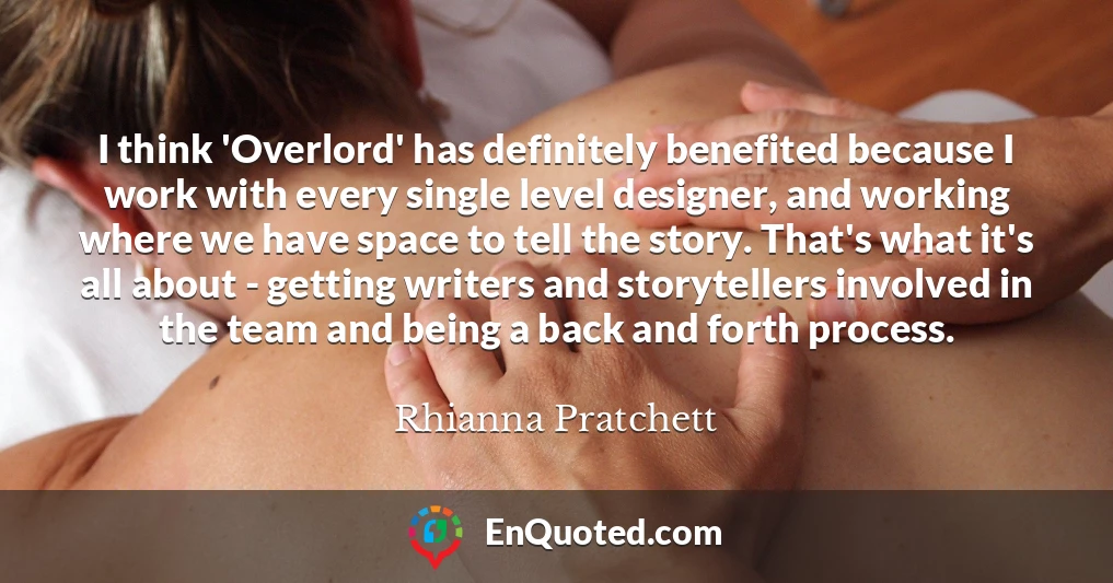 I think 'Overlord' has definitely benefited because I work with every single level designer, and working where we have space to tell the story. That's what it's all about - getting writers and storytellers involved in the team and being a back and forth process.