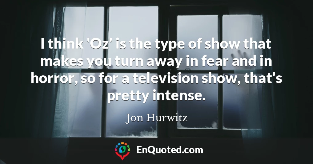 I think 'Oz' is the type of show that makes you turn away in fear and in horror, so for a television show, that's pretty intense.