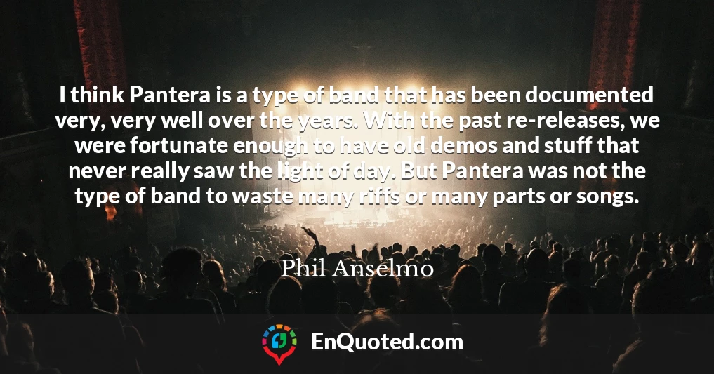 I think Pantera is a type of band that has been documented very, very well over the years. With the past re-releases, we were fortunate enough to have old demos and stuff that never really saw the light of day. But Pantera was not the type of band to waste many riffs or many parts or songs.