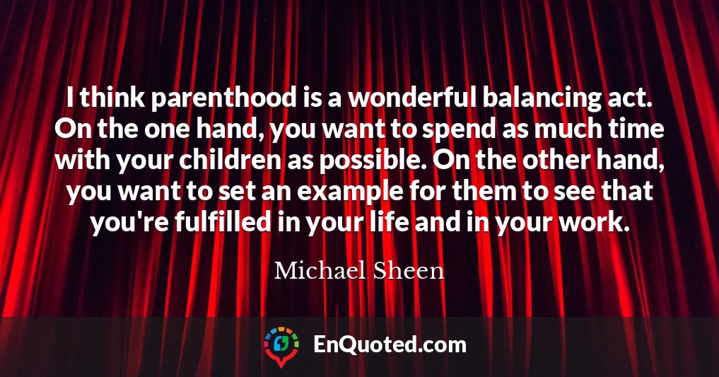 I think parenthood is a wonderful balancing act. On the one hand, you want to spend as much time with your children as possible. On the other hand, you want to set an example for them to see that you're fulfilled in your life and in your work.