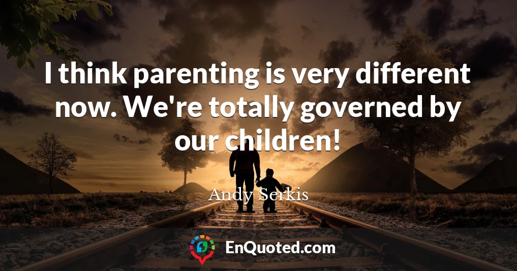 I think parenting is very different now. We're totally governed by our children!