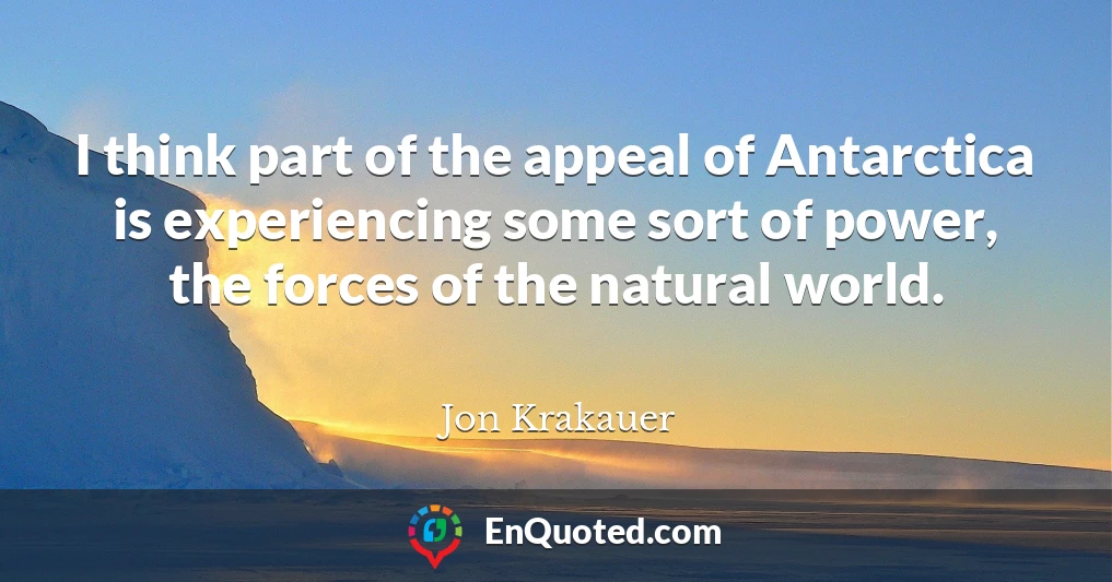 I think part of the appeal of Antarctica is experiencing some sort of power, the forces of the natural world.