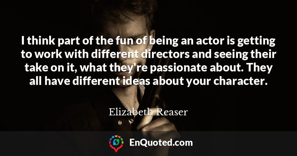I think part of the fun of being an actor is getting to work with different directors and seeing their take on it, what they're passionate about. They all have different ideas about your character.