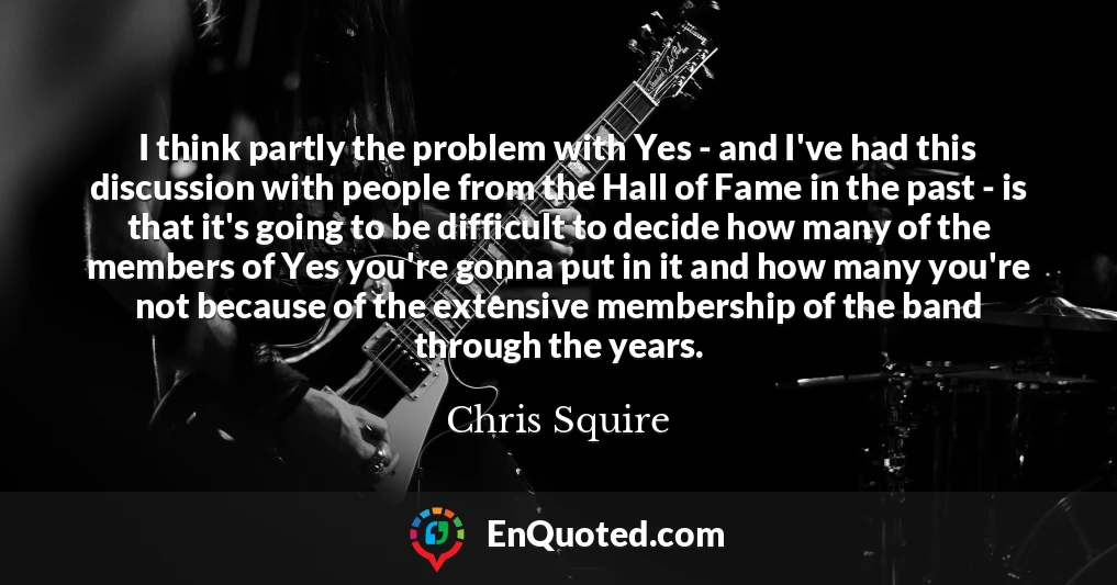 I think partly the problem with Yes - and I've had this discussion with people from the Hall of Fame in the past - is that it's going to be difficult to decide how many of the members of Yes you're gonna put in it and how many you're not because of the extensive membership of the band through the years.