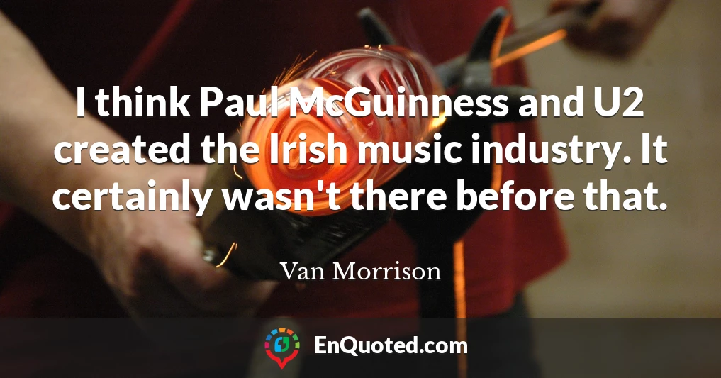 I think Paul McGuinness and U2 created the Irish music industry. It certainly wasn't there before that.