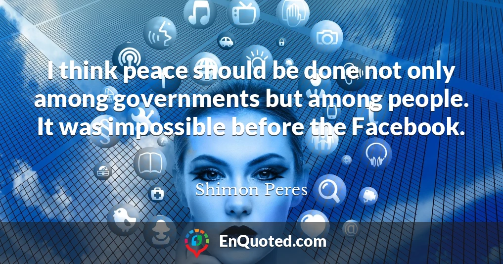 I think peace should be done not only among governments but among people. It was impossible before the Facebook.