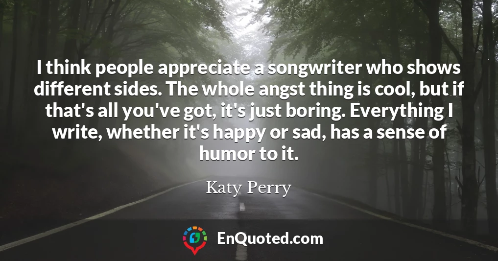 I think people appreciate a songwriter who shows different sides. The whole angst thing is cool, but if that's all you've got, it's just boring. Everything I write, whether it's happy or sad, has a sense of humor to it.