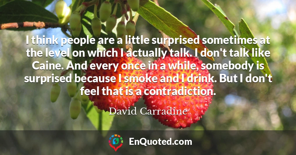 I think people are a little surprised sometimes at the level on which I actually talk. I don't talk like Caine. And every once in a while, somebody is surprised because I smoke and I drink. But I don't feel that is a contradiction.