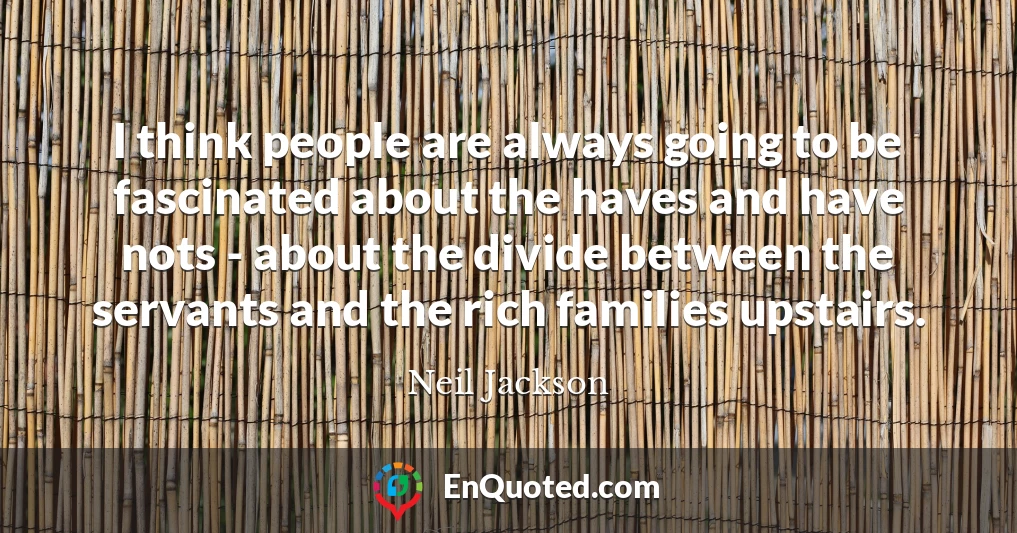I think people are always going to be fascinated about the haves and have nots - about the divide between the servants and the rich families upstairs.