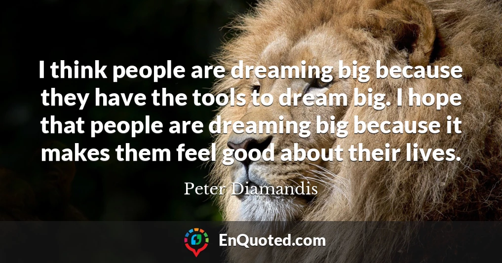 I think people are dreaming big because they have the tools to dream big. I hope that people are dreaming big because it makes them feel good about their lives.