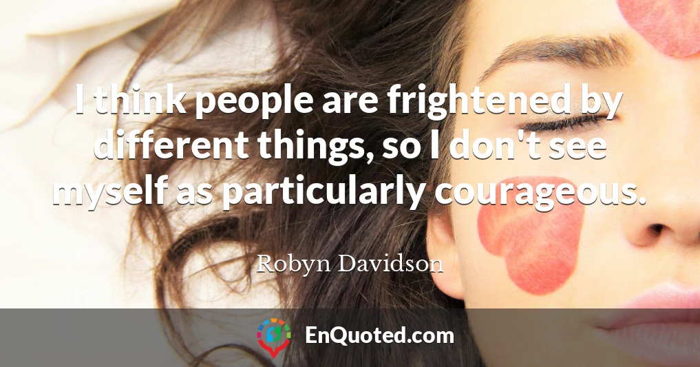 I think people are frightened by different things, so I don't see myself as particularly courageous.