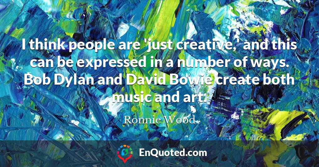 I think people are 'just creative,' and this can be expressed in a number of ways. Bob Dylan and David Bowie create both music and art.