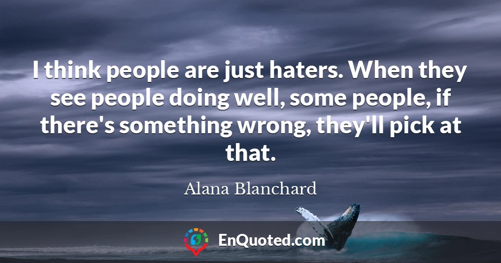 I think people are just haters. When they see people doing well, some people, if there's something wrong, they'll pick at that.