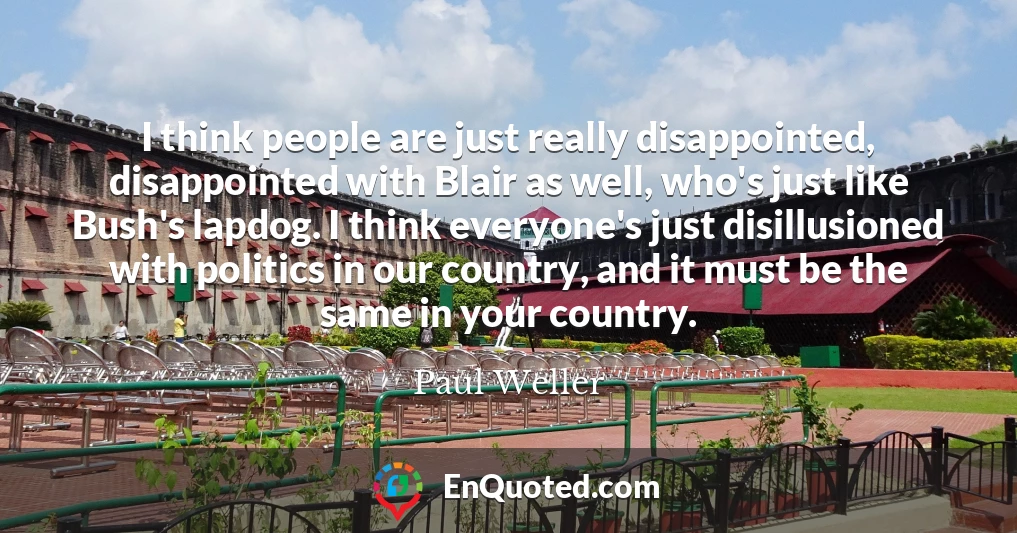 I think people are just really disappointed, disappointed with Blair as well, who's just like Bush's lapdog. I think everyone's just disillusioned with politics in our country, and it must be the same in your country.