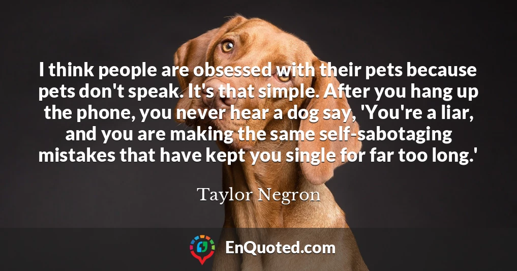 I think people are obsessed with their pets because pets don't speak. It's that simple. After you hang up the phone, you never hear a dog say, 'You're a liar, and you are making the same self-sabotaging mistakes that have kept you single for far too long.'
