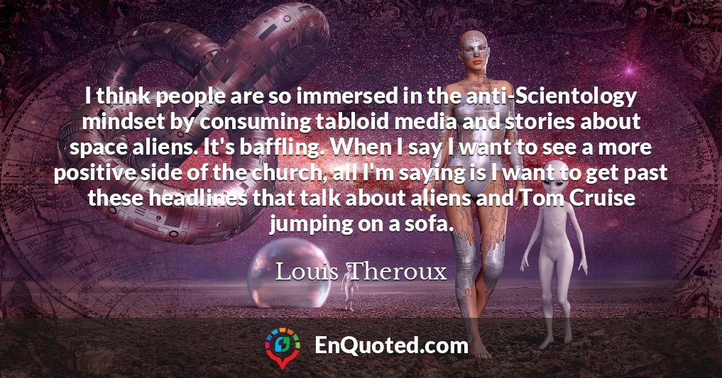 I think people are so immersed in the anti-Scientology mindset by consuming tabloid media and stories about space aliens. It's baffling. When I say I want to see a more positive side of the church, all I'm saying is I want to get past these headlines that talk about aliens and Tom Cruise jumping on a sofa.