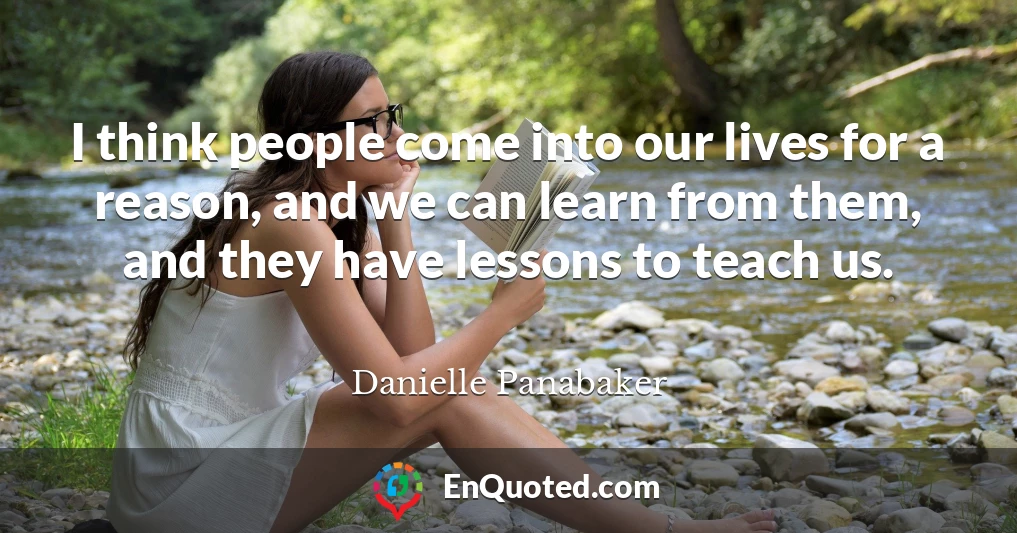 I think people come into our lives for a reason, and we can learn from them, and they have lessons to teach us.