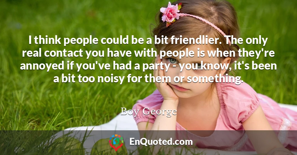 I think people could be a bit friendlier. The only real contact you have with people is when they're annoyed if you've had a party - you know, it's been a bit too noisy for them or something.