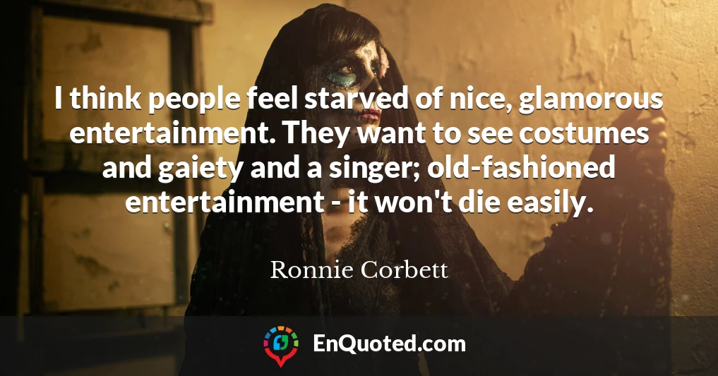 I think people feel starved of nice, glamorous entertainment. They want to see costumes and gaiety and a singer; old-fashioned entertainment - it won't die easily.