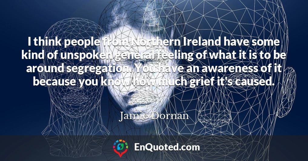 I think people from Northern Ireland have some kind of unspoken general feeling of what it is to be around segregation. You have an awareness of it because you know how much grief it's caused.