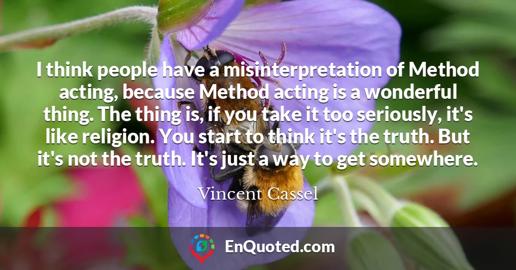 I think people have a misinterpretation of Method acting, because Method acting is a wonderful thing. The thing is, if you take it too seriously, it's like religion. You start to think it's the truth. But it's not the truth. It's just a way to get somewhere.