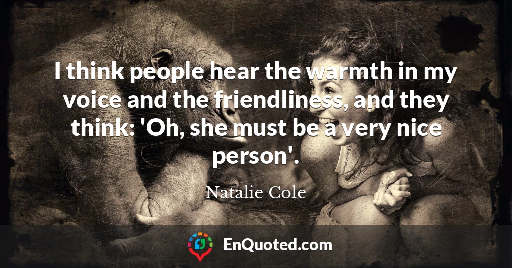 I think people hear the warmth in my voice and the friendliness, and they think: 'Oh, she must be a very nice person'.