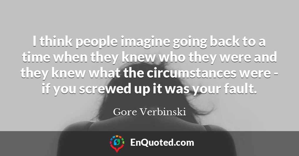 I think people imagine going back to a time when they knew who they were and they knew what the circumstances were - if you screwed up it was your fault.