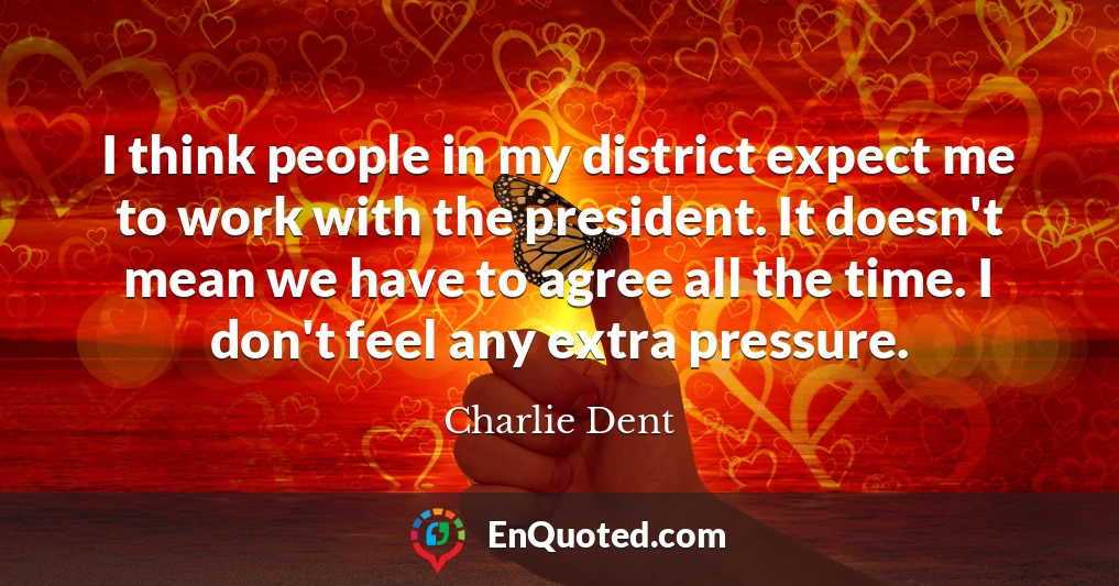 I think people in my district expect me to work with the president. It doesn't mean we have to agree all the time. I don't feel any extra pressure.