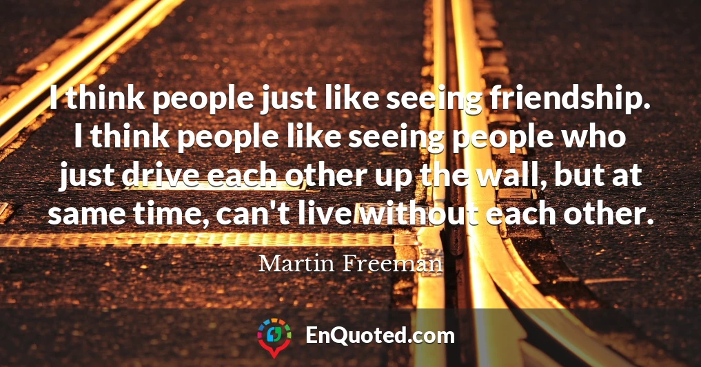 I think people just like seeing friendship. I think people like seeing people who just drive each other up the wall, but at same time, can't live without each other.