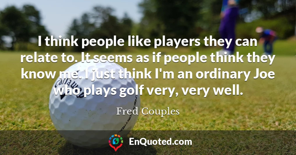 I think people like players they can relate to. It seems as if people think they know me. I just think I'm an ordinary Joe who plays golf very, very well.