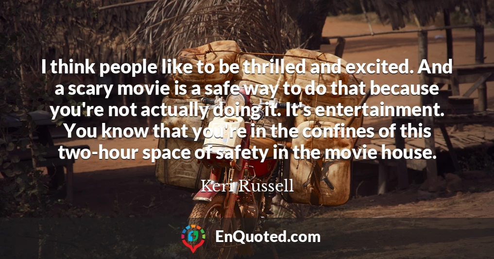 I think people like to be thrilled and excited. And a scary movie is a safe way to do that because you're not actually doing it. It's entertainment. You know that you're in the confines of this two-hour space of safety in the movie house.