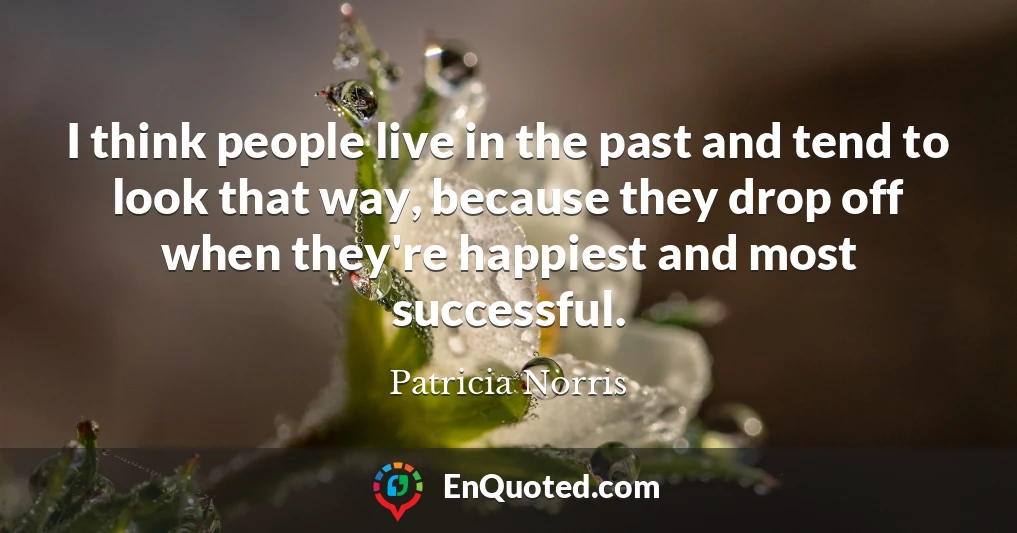 I think people live in the past and tend to look that way, because they drop off when they're happiest and most successful.
