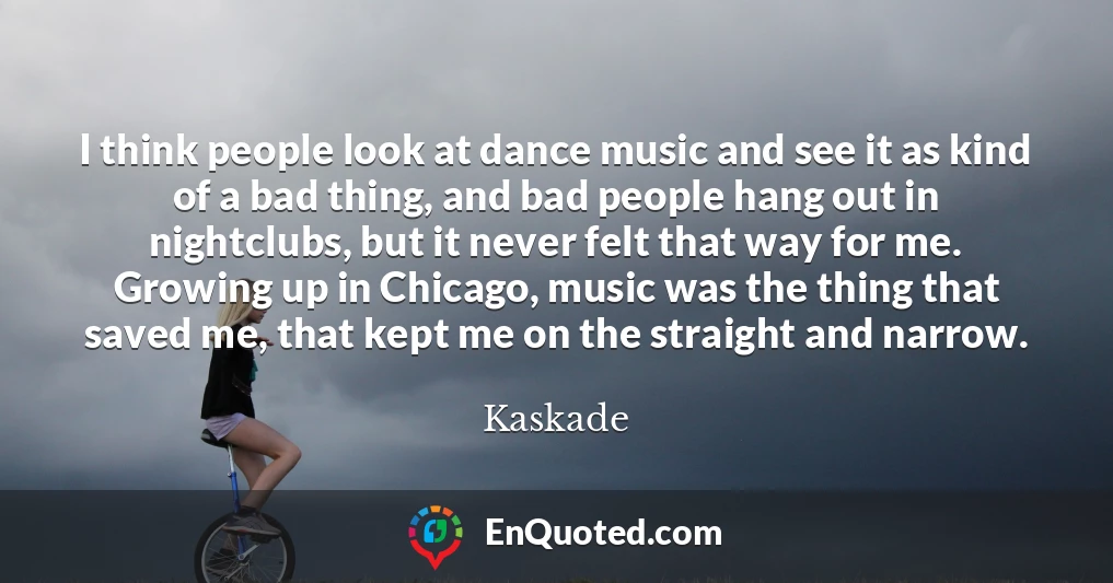 I think people look at dance music and see it as kind of a bad thing, and bad people hang out in nightclubs, but it never felt that way for me. Growing up in Chicago, music was the thing that saved me, that kept me on the straight and narrow.